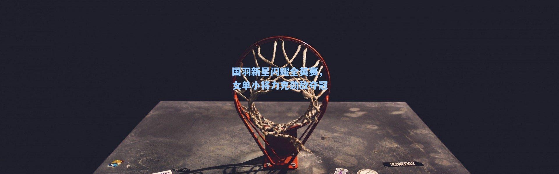 国羽新星闪耀全英赛，女单小将力克劲敌夺冠