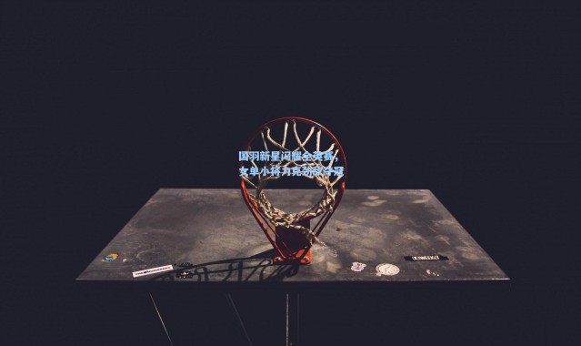 国羽新星闪耀全英赛，女单小将力克劲敌夺冠