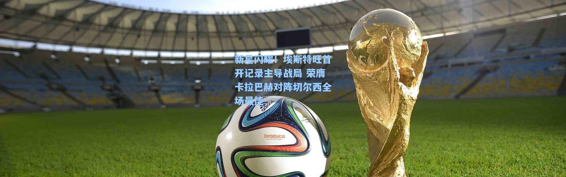 新星闪耀！埃斯特旺首开记录主导战局 荣膺卡拉巴赫对阵切尔西全场最佳