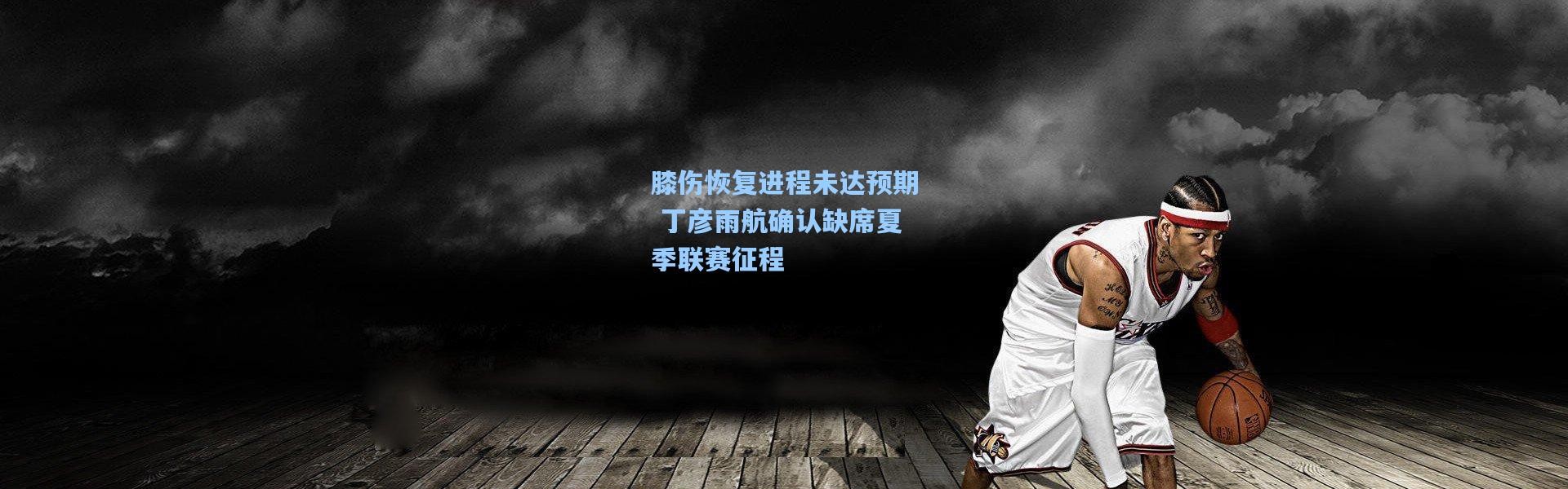 膝伤恢复进程未达预期 丁彦雨航确认缺席夏季联赛征程