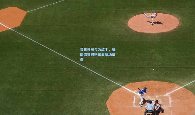 昔日并肩今为敌手，赛后温情拥抱彰显赛场情谊