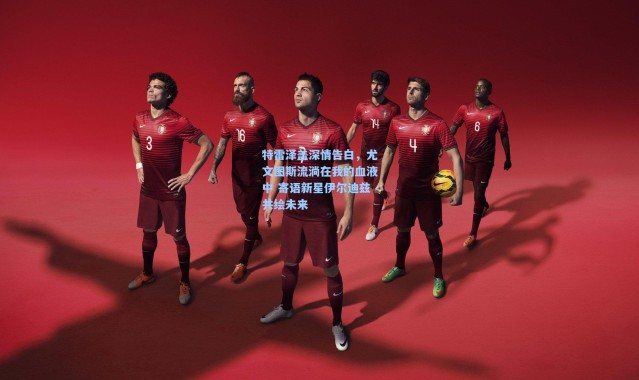 特雷泽盖深情告白，尤文图斯流淌在我的血液中 寄语新星伊尔迪兹共绘未来