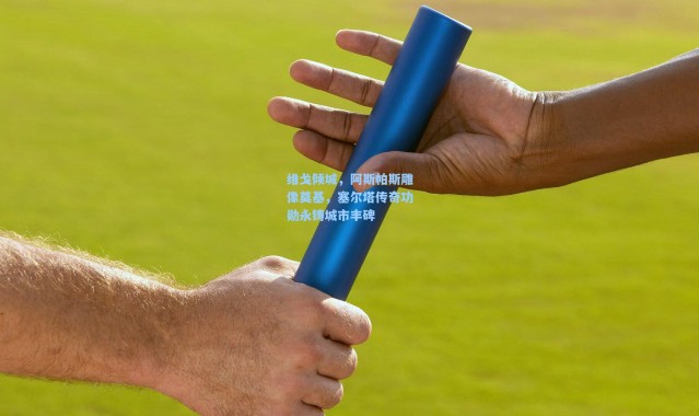 维戈倾城，阿斯帕斯雕像奠基，塞尔塔传奇功勋永铸城市丰碑