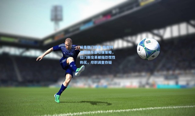 前曼联门将本-福斯特质疑俱乐部引援策略，拉门斯交易被指恐慌性购买，尽职调查存疑