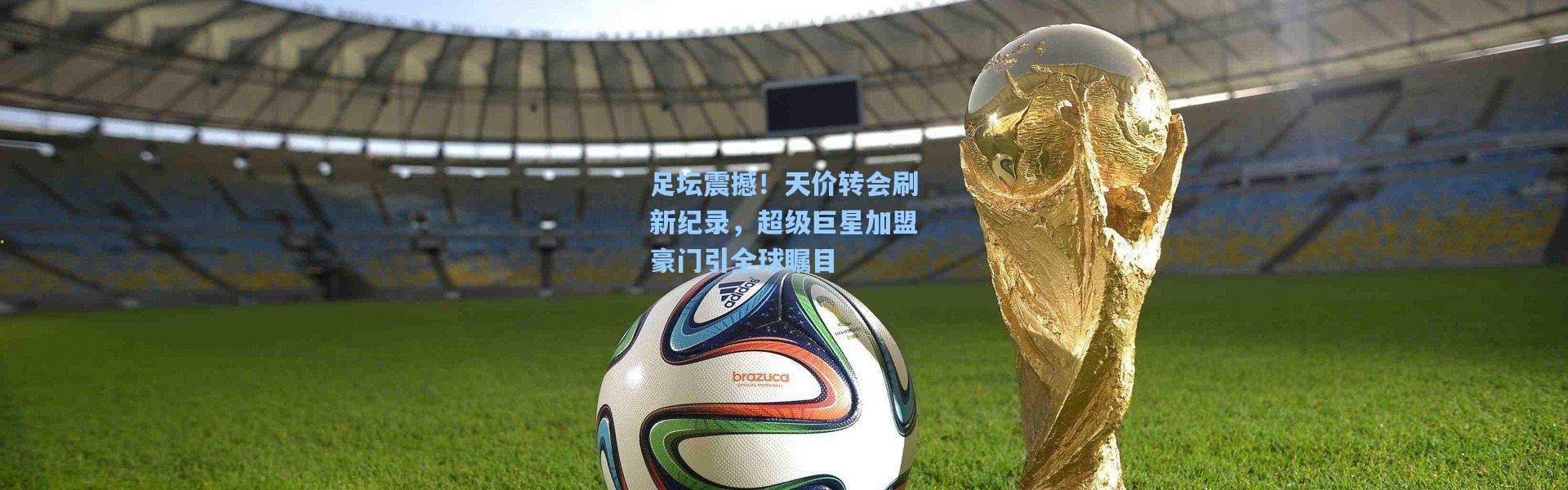 足坛震撼！天价转会刷新纪录，超级巨星加盟豪门引全球瞩目