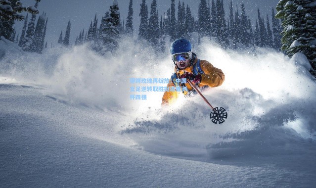 铿锵玫瑰再绽放！中国女足逆转取胜挺进亚洲杯四强