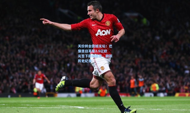 天价转会震撼足坛！巴黎圣日耳曼2.5亿欧元签下超级新星，刷新历史纪录