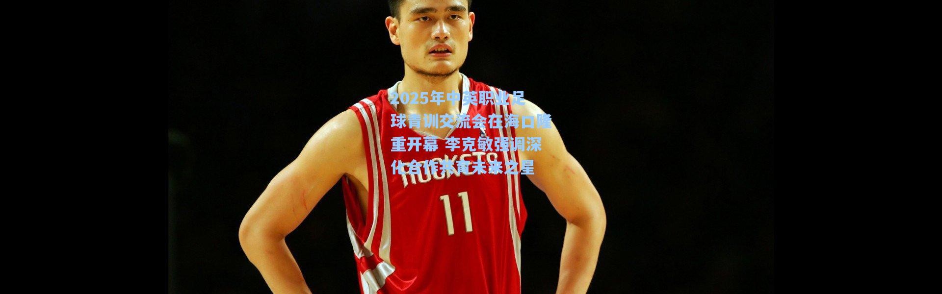 2025年中英职业足球青训交流会在海口隆重开幕 李克敏强调深化合作共育未来之星