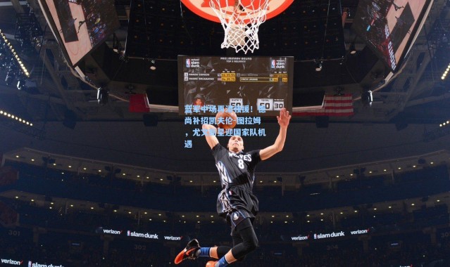 蓝军中场再添强援！德尚补招凯夫伦-图拉姆，尤文新星迎国家队机遇