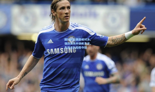 国际帆船赛巅峰对决，强劲海风中扬帆竞逐，东道主队险胜夺冠