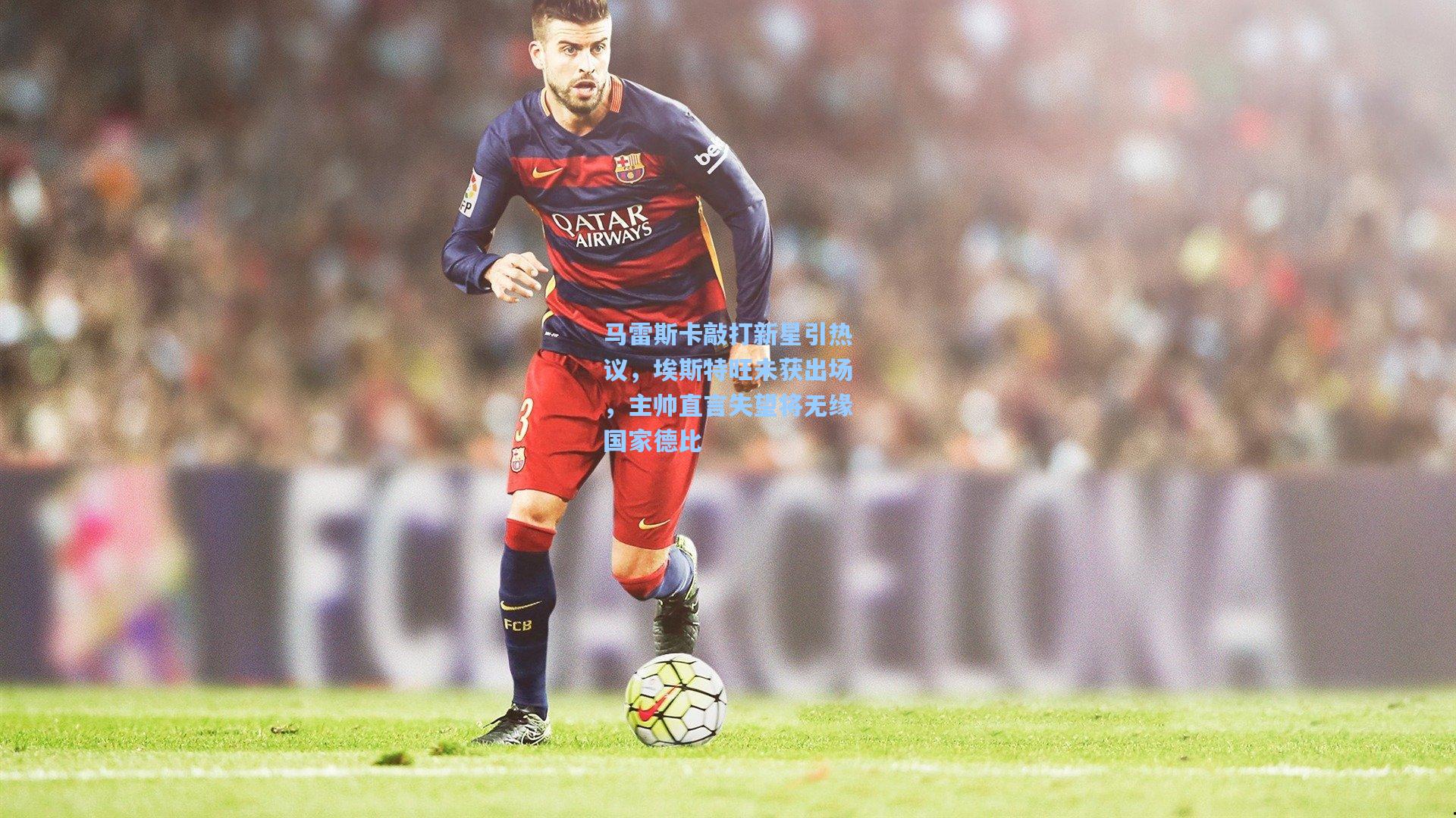 马雷斯卡敲打新星引热议，埃斯特旺未获出场，主帅直言失望将无缘国家德比